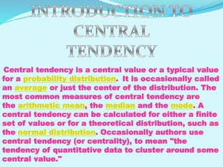 Central tendency is a central value or a typical value
for a probability distribution. It is occasionally called
an average or just the center of the distribution. The
most common measures of central tendency are
the arithmetic mean, the median and the mode. A
central tendency can be calculated for either a finite
set of values or for a theoretical distribution, such as
the normal distribution. Occasionally authors use
central tendency (or centrality), to mean "the
tendency of quantitative data to cluster around some
central value."

 