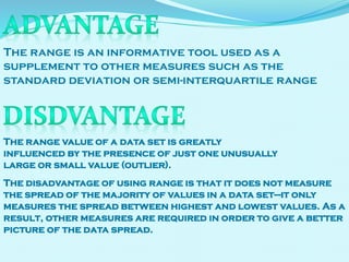 The range is an informative tool used as a
supplement to other measures such as the
standard deviation or semi-interquartile range

The range value of a data set is greatly
influenced by the presence of just one unusually
large or small value (outlier).
The disadvantage of using range is that it does not measure
the spread of the majority of values in a data set—it only
measures the spread between highest and lowest values. As a
result, other measures are required in order to give a better
picture of the data spread.

 