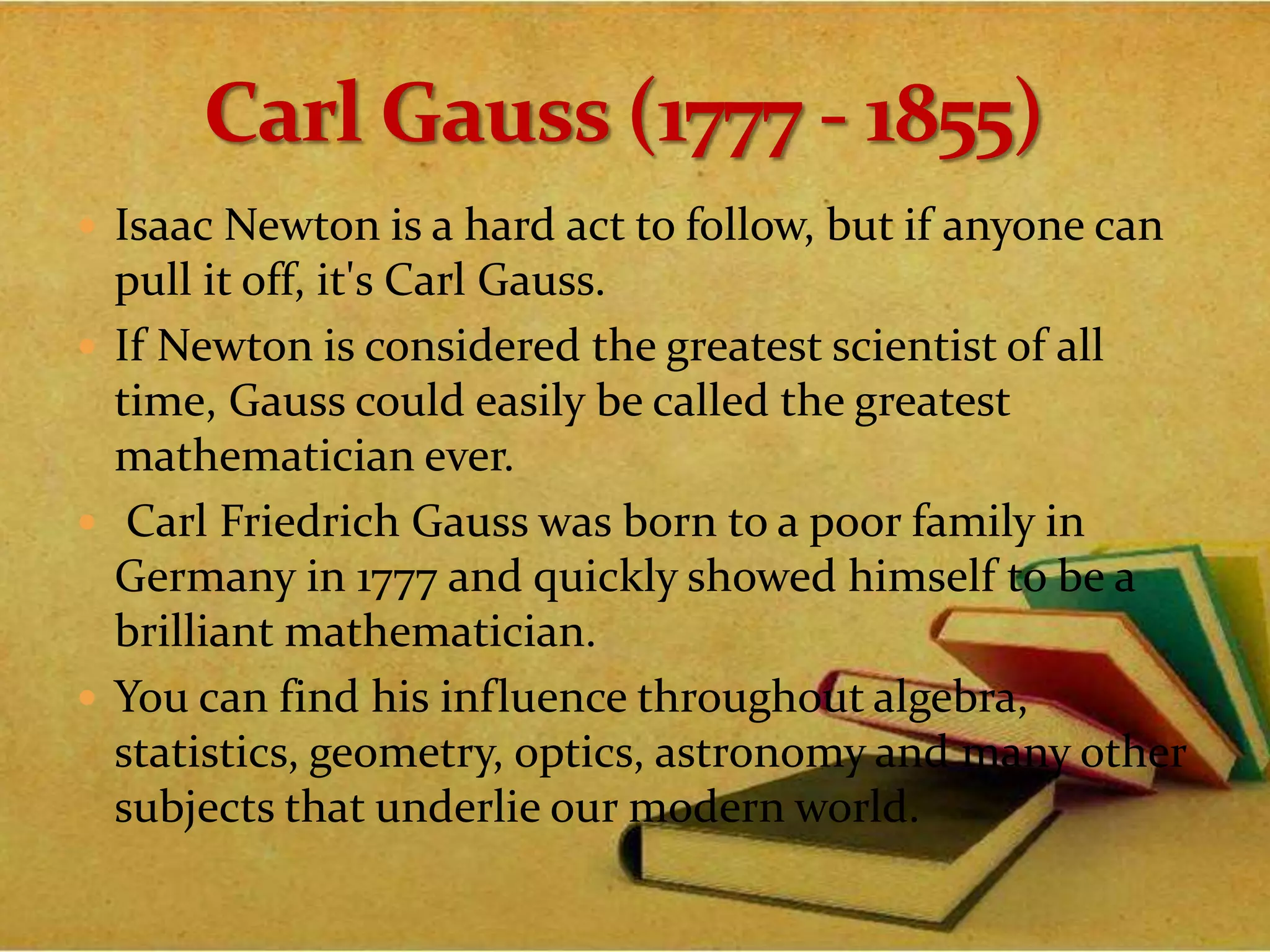  Isaac Newton is a hard act to follow, but if anyone can
pull it off, it's Carl Gauss.
 If Newton is considered the greatest scientist of all
time, Gauss could easily be called the greatest
mathematician ever.
 Carl Friedrich Gauss was born to a poor family in
Germany in 1777 and quickly showed himself to be a
brilliant mathematician.
 You can find his influence throughout algebra,
statistics, geometry, optics, astronomy and many other
subjects that underlie our modern world.
 