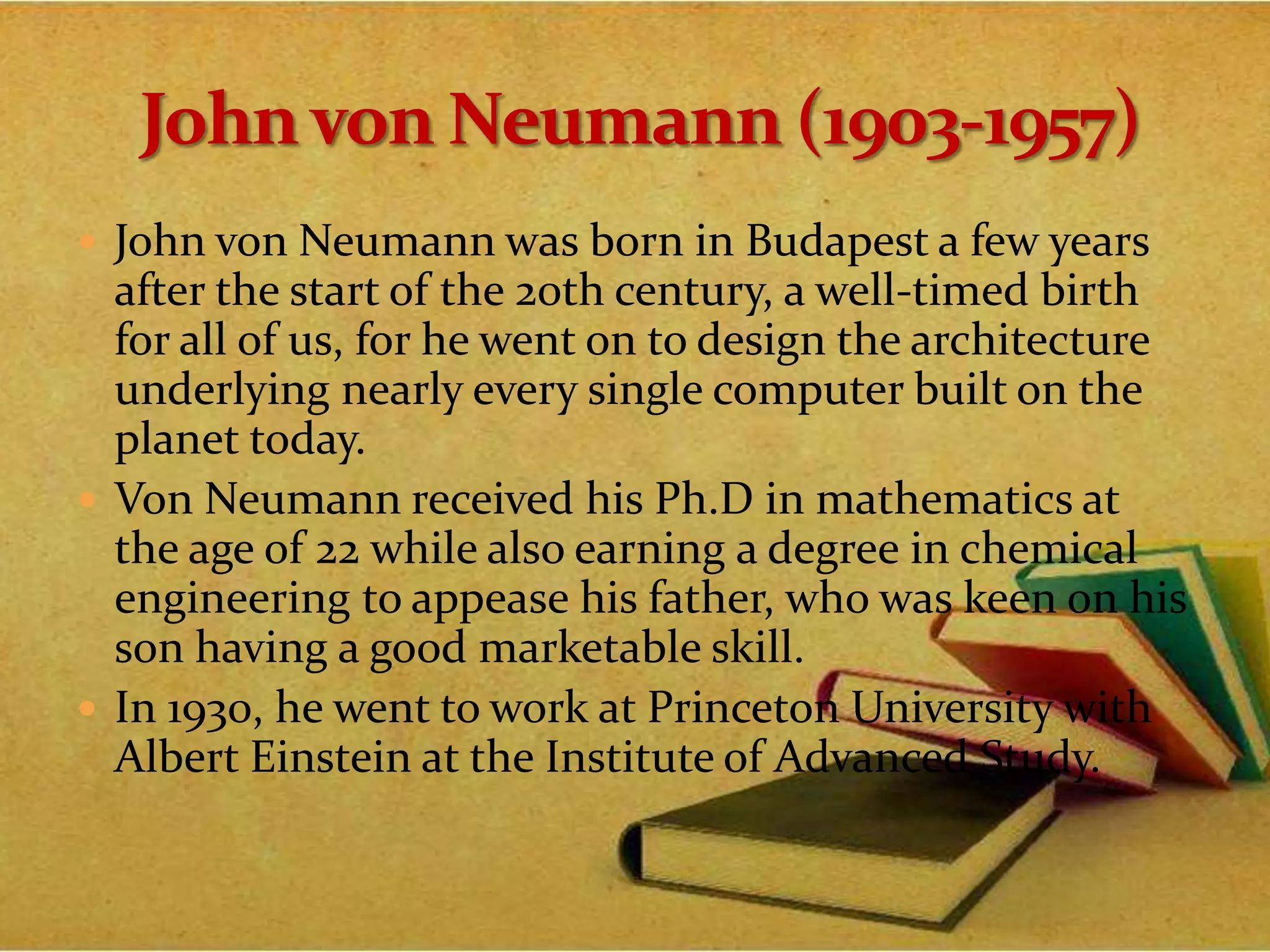  John von Neumann was born in Budapest a few years
after the start of the 20th century, a well-timed birth
for all of us, for he went on to design the architecture
underlying nearly every single computer built on the
planet today.
 Von Neumann received his Ph.D in mathematics at
the age of 22 while also earning a degree in chemical
engineering to appease his father, who was keen on his
son having a good marketable skill.
 In 1930, he went to work at Princeton University with
Albert Einstein at the Institute of Advanced Study.
 