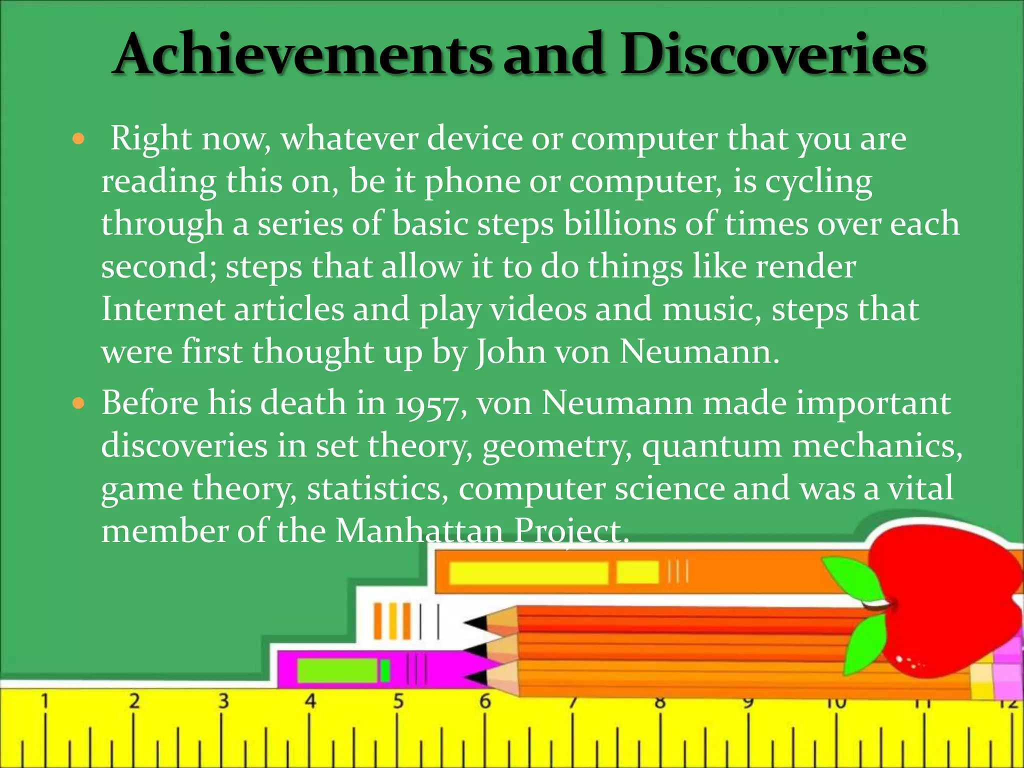  Right now, whatever device or computer that you are
reading this on, be it phone or computer, is cycling
through a series of basic steps billions of times over each
second; steps that allow it to do things like render
Internet articles and play videos and music, steps that
were first thought up by John von Neumann.
 Before his death in 1957, von Neumann made important
discoveries in set theory, geometry, quantum mechanics,
game theory, statistics, computer science and was a vital
member of the Manhattan Project.
 