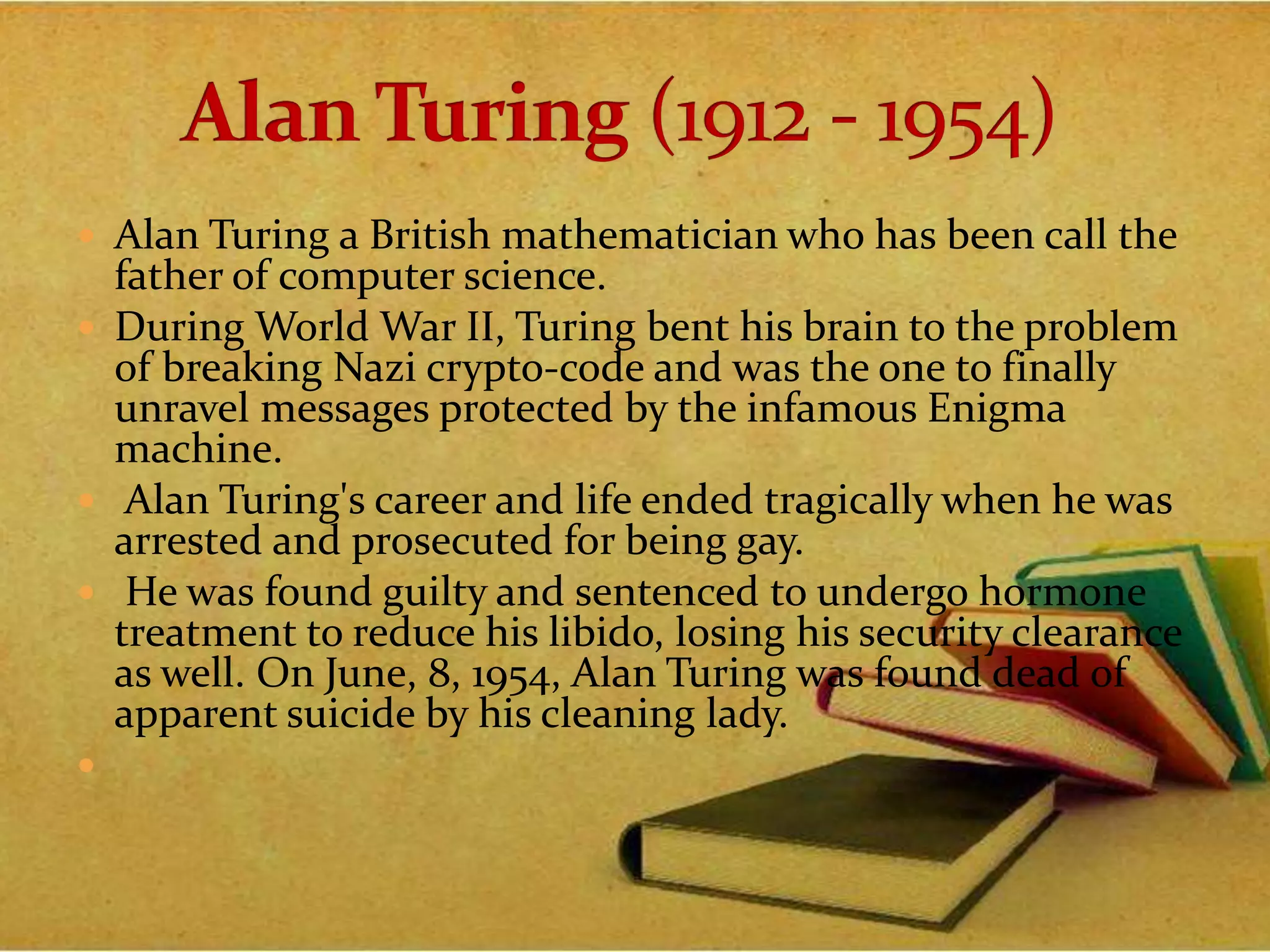  Alan Turing a British mathematician who has been call the
father of computer science.
 During World War II, Turing bent his brain to the problem
of breaking Nazi crypto-code and was the one to finally
unravel messages protected by the infamous Enigma
machine.
 Alan Turing's career and life ended tragically when he was
arrested and prosecuted for being gay.
 He was found guilty and sentenced to undergo hormone
treatment to reduce his libido, losing his security clearance
as well. On June, 8, 1954, Alan Turing was found dead of
apparent suicide by his cleaning lady.

 