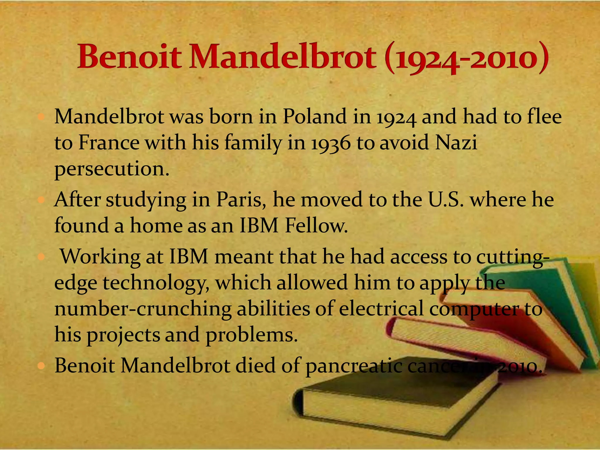  Mandelbrot was born in Poland in 1924 and had to flee
to France with his family in 1936 to avoid Nazi
persecution.
 After studying in Paris, he moved to the U.S. where he
found a home as an IBM Fellow.
 Working at IBM meant that he had access to cutting-
edge technology, which allowed him to apply the
number-crunching abilities of electrical computer to
his projects and problems.
 Benoit Mandelbrot died of pancreatic cancer in 2010.
 