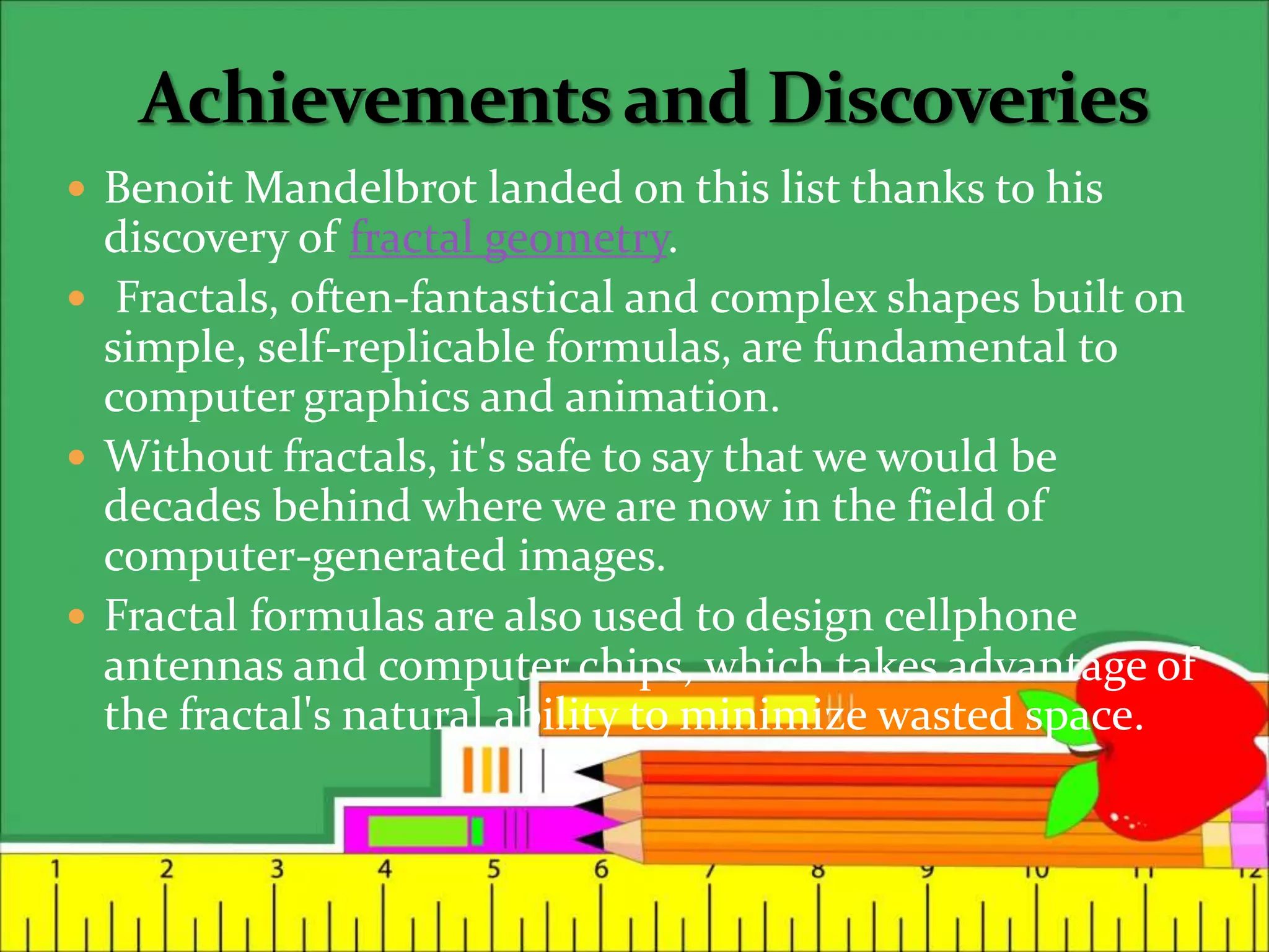  Benoit Mandelbrot landed on this list thanks to his
discovery of fractal geometry.
 Fractals, often-fantastical and complex shapes built on
simple, self-replicable formulas, are fundamental to
computer graphics and animation.
 Without fractals, it's safe to say that we would be
decades behind where we are now in the field of
computer-generated images.
 Fractal formulas are also used to design cellphone
antennas and computer chips, which takes advantage of
the fractal's natural ability to minimize wasted space.
 