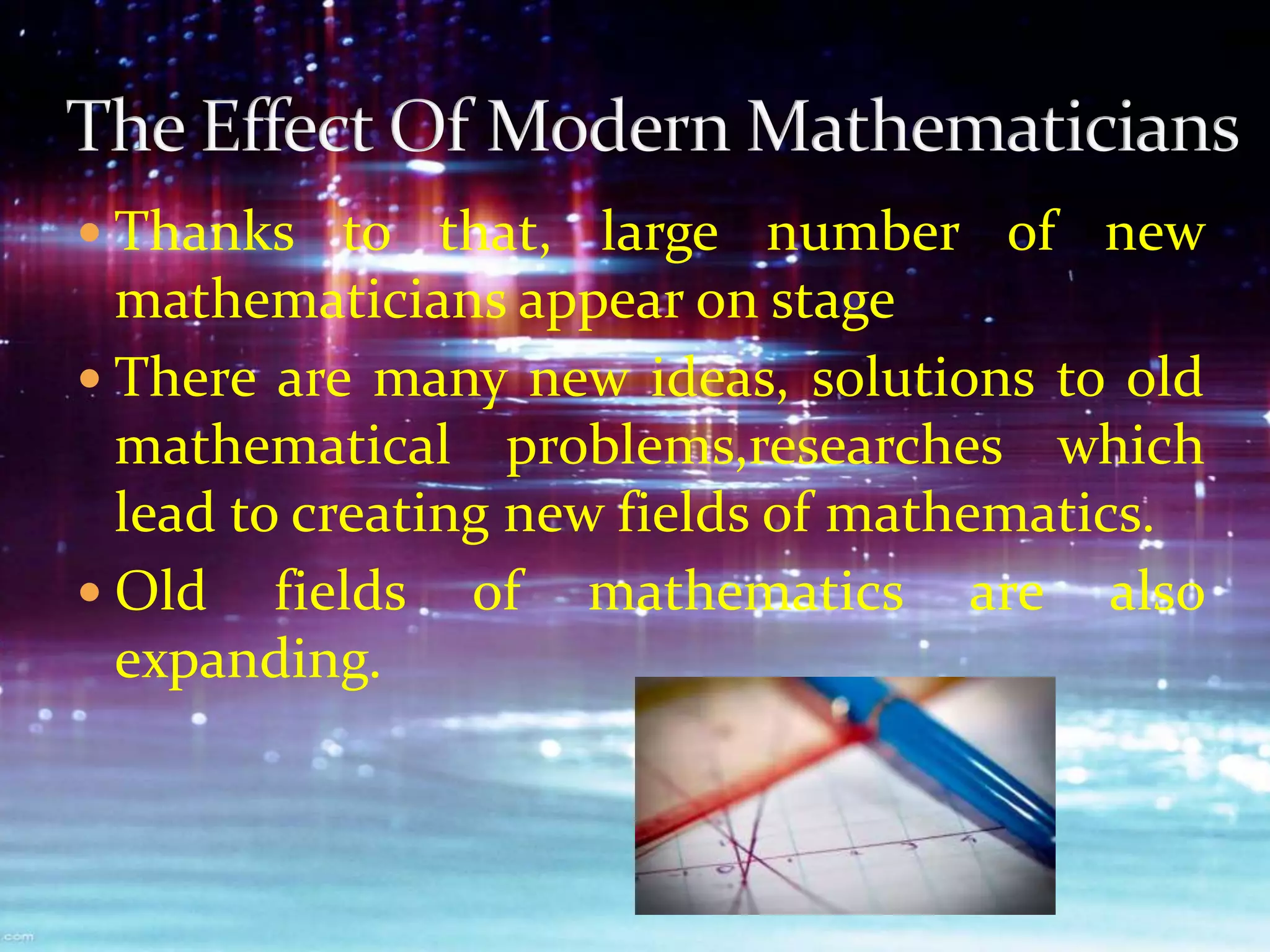  Thanks to that, large number of new
mathematicians appear on stage
 There are many new ideas, solutions to old
mathematical problems,researches which
lead to creating new fields of mathematics.
 Old fields of mathematics are also
expanding.
 