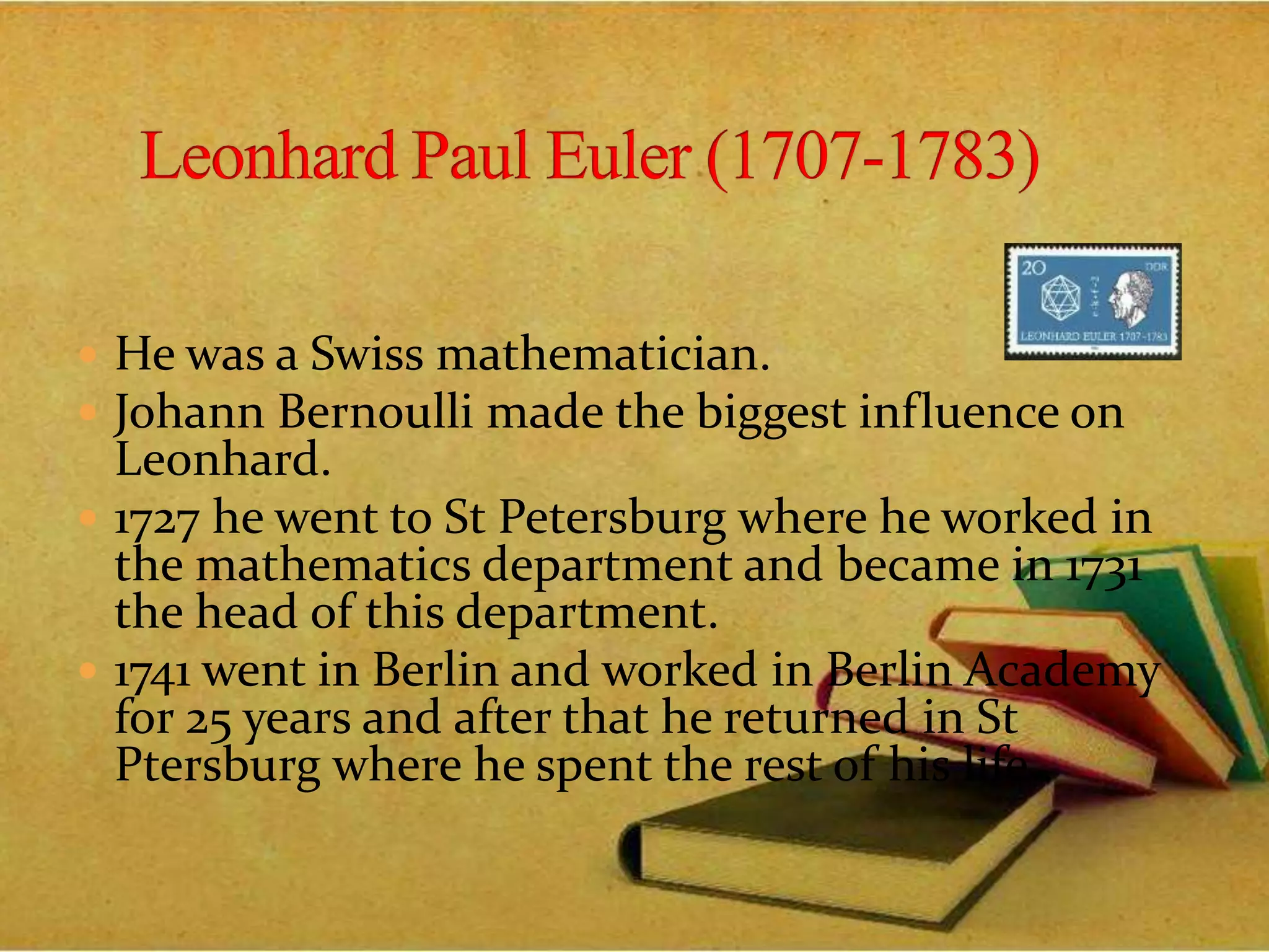  He was a Swiss mathematician.
 Johann Bernoulli made the biggest influence on
Leonhard.
 1727 he went to St Petersburg where he worked in
the mathematics department and became in 1731
the head of this department.
 1741 went in Berlin and worked in Berlin Academy
for 25 years and after that he returned in St
Ptersburg where he spent the rest of his life..
 