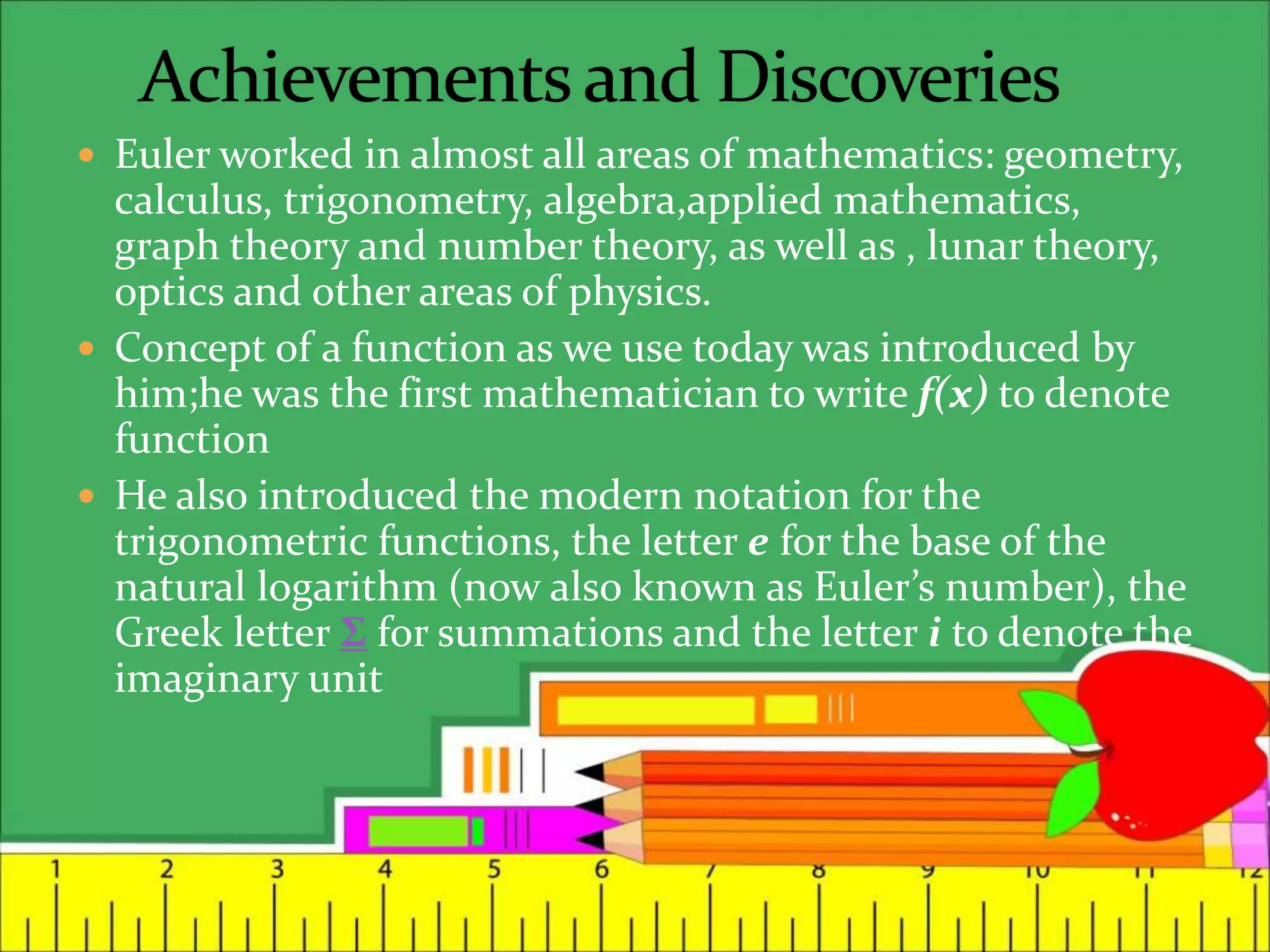  Euler worked in almost all areas of mathematics: geometry,
calculus, trigonometry, algebra,applied mathematics,
graph theory and number theory, as well as , lunar theory,
optics and other areas of physics.
 Concept of a function as we use today was introduced by
him;he was the first mathematician to write f(x) to denote
function
 He also introduced the modern notation for the
trigonometric functions, the letter e for the base of the
natural logarithm (now also known as Euler’s number), the
Greek letter Σ for summations and the letter i to denote the
imaginary unit
 