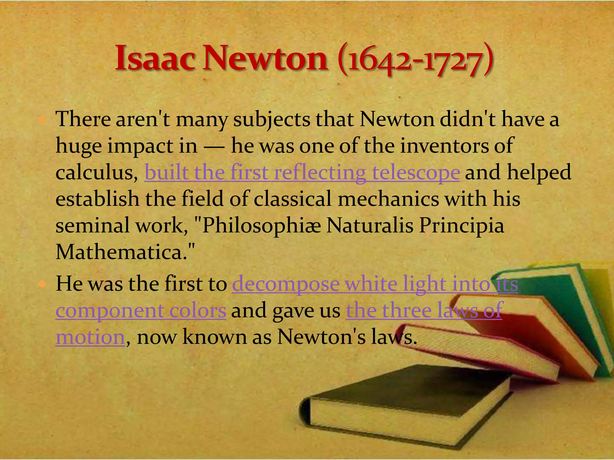  There aren't many subjects that Newton didn't have a
huge impact in — he was one of the inventors of
calculus, built the first reflecting telescope and helped
establish the field of classical mechanics with his
seminal work, "Philosophiæ Naturalis Principia
Mathematica."
 He was the first to decompose white light into its
component colors and gave us the three laws of
motion, now known as Newton's laws.
 