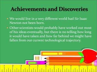  We would live in a very different world had Sir Isaac
Newton not been born.
 Other scientists would probably have worked out most
of his ideas eventually, but there is no telling how long
it would have taken and how far behind we might have
fallen from our current technological trajectory.
 