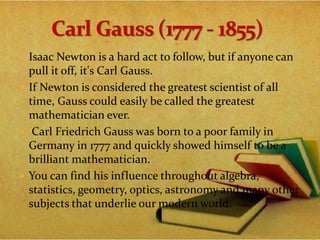 Isaac Newton is a hard act to follow, but if anyone can
pull it off, it's Carl Gauss.
 If Newton is considered the greatest scientist of all
time, Gauss could easily be called the greatest
mathematician ever.
 Carl Friedrich Gauss was born to a poor family in
Germany in 1777 and quickly showed himself to be a
brilliant mathematician.
 You can find his influence throughout algebra,
statistics, geometry, optics, astronomy and many other
subjects that underlie our modern world.
 