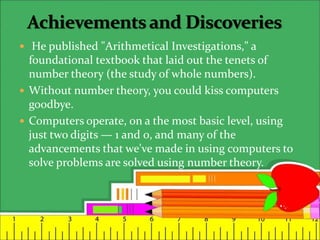  He published "Arithmetical Investigations," a
foundational textbook that laid out the tenets of
number theory (the study of whole numbers).
 Without number theory, you could kiss computers
goodbye.
 Computers operate, on a the most basic level, using
just two digits — 1 and 0, and many of the
advancements that we've made in using computers to
solve problems are solved using number theory.
 
