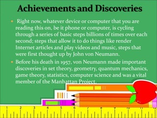  Right now, whatever device or computer that you are
reading this on, be it phone or computer, is cycling
through a series of basic steps billions of times over each
second; steps that allow it to do things like render
Internet articles and play videos and music, steps that
were first thought up by John von Neumann.
 Before his death in 1957, von Neumann made important
discoveries in set theory, geometry, quantum mechanics,
game theory, statistics, computer science and was a vital
member of the Manhattan Project.
 