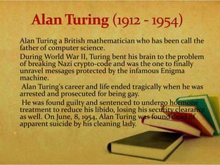  Alan Turing a British mathematician who has been call the
father of computer science.
 During World War II, Turing bent his brain to the problem
of breaking Nazi crypto-code and was the one to finally
unravel messages protected by the infamous Enigma
machine.
 Alan Turing's career and life ended tragically when he was
arrested and prosecuted for being gay.
 He was found guilty and sentenced to undergo hormone
treatment to reduce his libido, losing his security clearance
as well. On June, 8, 1954, Alan Turing was found dead of
apparent suicide by his cleaning lady.

 