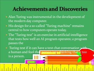  Alan Turing was instrumental in the development of
the modern day computer.
 His design for a so-called "Turing machine" remains
central to how computers operate today.
 The "Turing test" is an exercise in artificial intelligence
that tests how well an AI program operates; a program
passes the
 Turing test if it can have a text chat conversation with
a human and fool that person into thinking that it too
is a person.
 