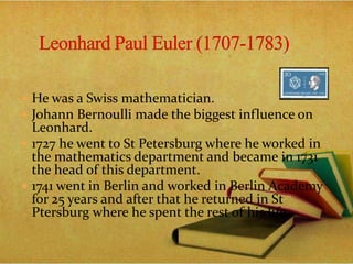  He was a Swiss mathematician.
 Johann Bernoulli made the biggest influence on
Leonhard.
 1727 he went to St Petersburg where he worked in
the mathematics department and became in 1731
the head of this department.
 1741 went in Berlin and worked in Berlin Academy
for 25 years and after that he returned in St
Ptersburg where he spent the rest of his life..
 