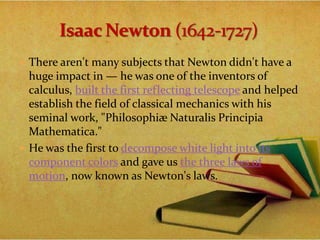  There aren't many subjects that Newton didn't have a
huge impact in — he was one of the inventors of
calculus, built the first reflecting telescope and helped
establish the field of classical mechanics with his
seminal work, "Philosophiæ Naturalis Principia
Mathematica."
 He was the first to decompose white light into its
component colors and gave us the three laws of
motion, now known as Newton's laws.
 