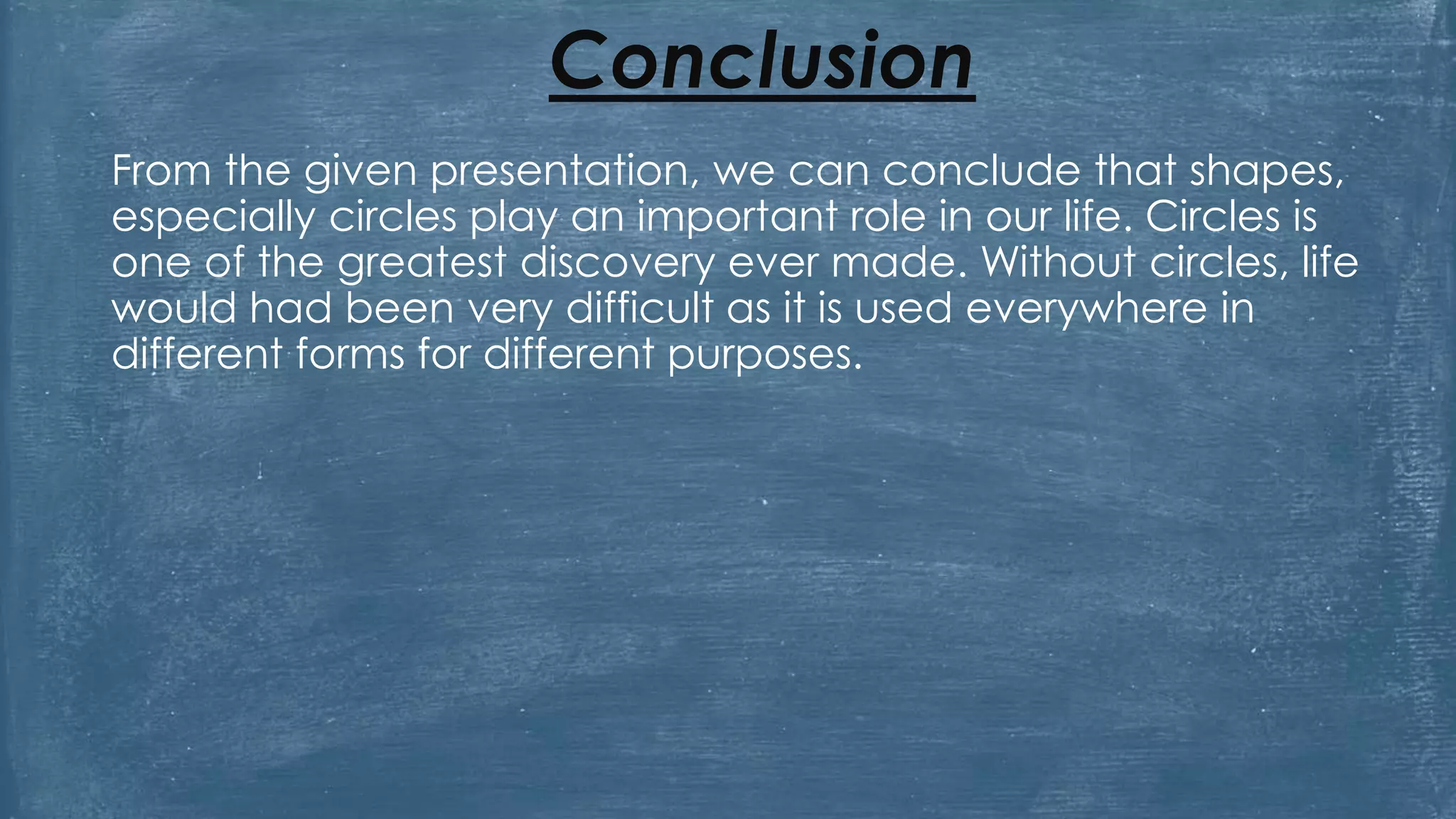 Conclusion
From the given presentation, we can conclude that shapes,
especially circles play an important role in our life. Circles is
one of the greatest discovery ever made. Without circles, life
would had been very difficult as it is used everywhere in
different forms for different purposes.
 