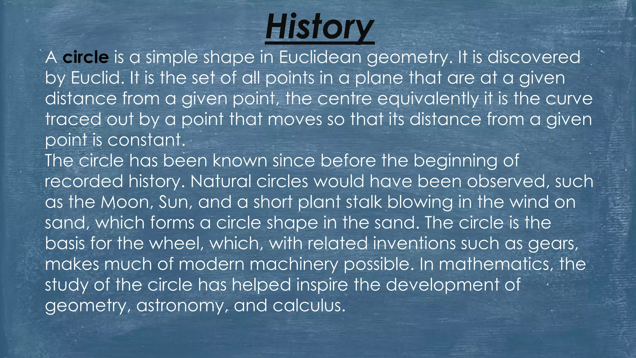History
A circle is a simple shape in Euclidean geometry. It is discovered
by Euclid. It is the set of all points in a plane that are at a given
distance from a given point, the centre equivalently it is the curve
traced out by a point that moves so that its distance from a given
point is constant.
The circle has been known since before the beginning of
recorded history. Natural circles would have been observed, such
as the Moon, Sun, and a short plant stalk blowing in the wind on
sand, which forms a circle shape in the sand. The circle is the
basis for the wheel, which, with related inventions such as gears,
makes much of modern machinery possible. In mathematics, the
study of the circle has helped inspire the development of
geometry, astronomy, and calculus.
 