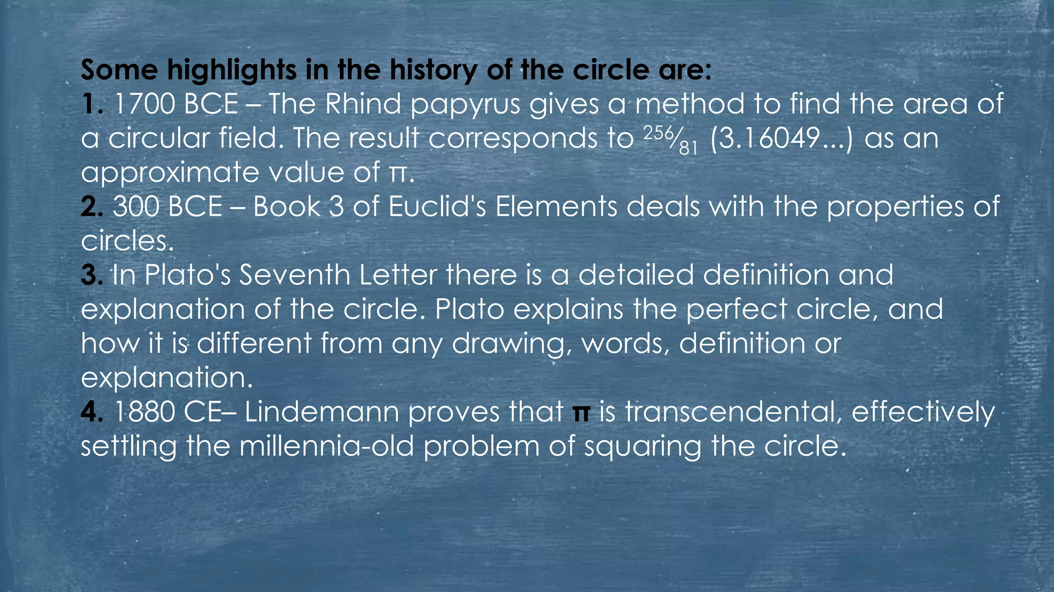 Some highlights in the history of the circle are:
1. 1700 BCE – The Rhind papyrus gives a method to find the area of
a circular field. The result corresponds to 256⁄81 (3.16049...) as an
approximate value of π.
2. 300 BCE – Book 3 of Euclid's Elements deals with the properties of
circles.
3. In Plato's Seventh Letter there is a detailed definition and
explanation of the circle. Plato explains the perfect circle, and
how it is different from any drawing, words, definition or
explanation.
4. 1880 CE– Lindemann proves that π is transcendental, effectively
settling the millennia-old problem of squaring the circle.
 