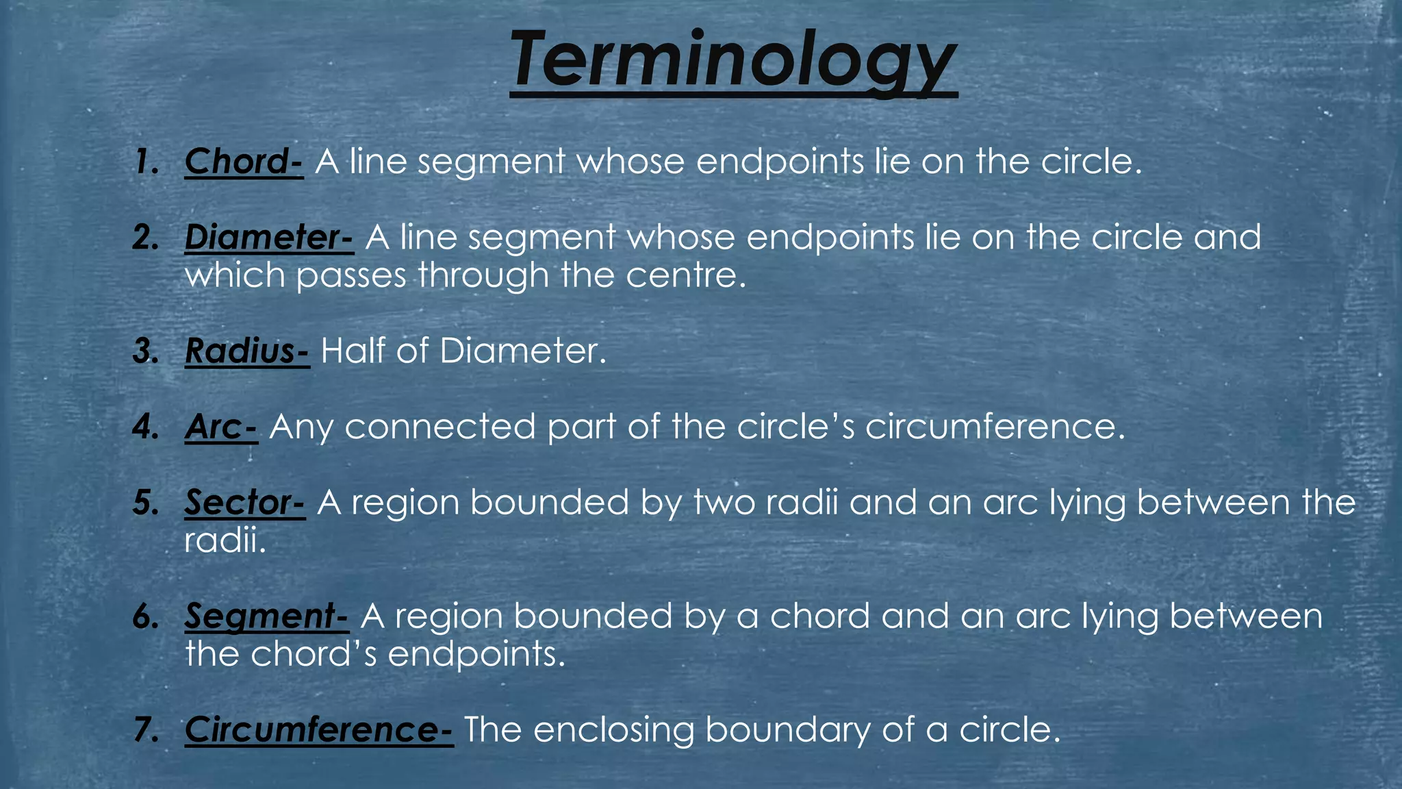 Terminology
1. Chord- A line segment whose endpoints lie on the circle.
2. Diameter- A line segment whose endpoints lie on the circle and
which passes through the centre.
3. Radius- Half of Diameter.
4. Arc- Any connected part of the circle’s circumference.
5. Sector- A region bounded by two radii and an arc lying between the
radii.
6. Segment- A region bounded by a chord and an arc lying between
the chord’s endpoints.
7. Circumference- The enclosing boundary of a circle.
 