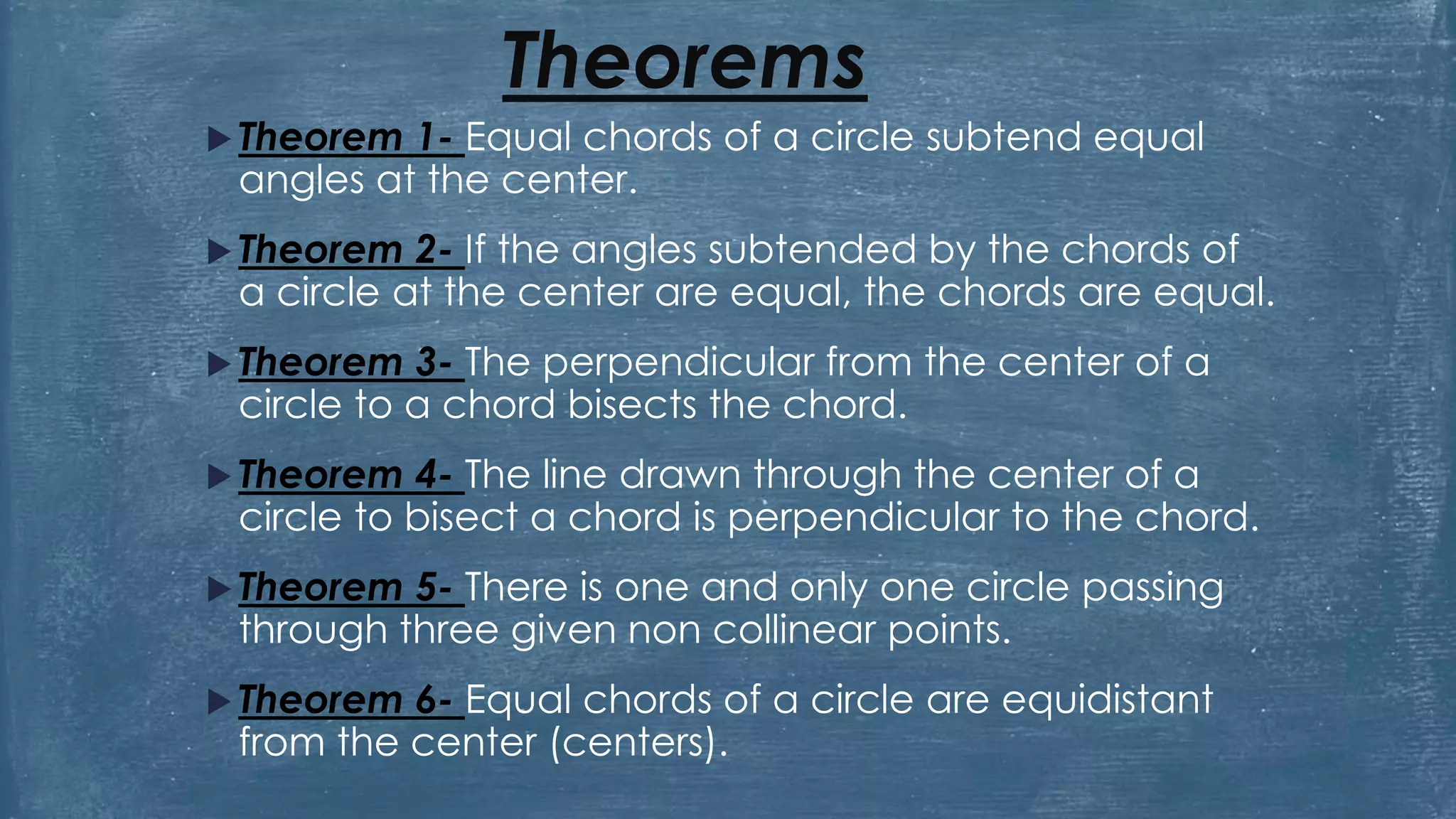 Theorems
 Theorem 1- Equal chords of a circle subtend equal
angles at the center.
 Theorem 2- If the angles subtended by the chords of
a circle at the center are equal, the chords are equal.
 Theorem 3- The perpendicular from the center of a
circle to a chord bisects the chord.
 Theorem 4- The line drawn through the center of a
circle to bisect a chord is perpendicular to the chord.
 Theorem 5- There is one and only one circle passing
through three given non collinear points.
 Theorem 6- Equal chords of a circle are equidistant
from the center (centers).
 