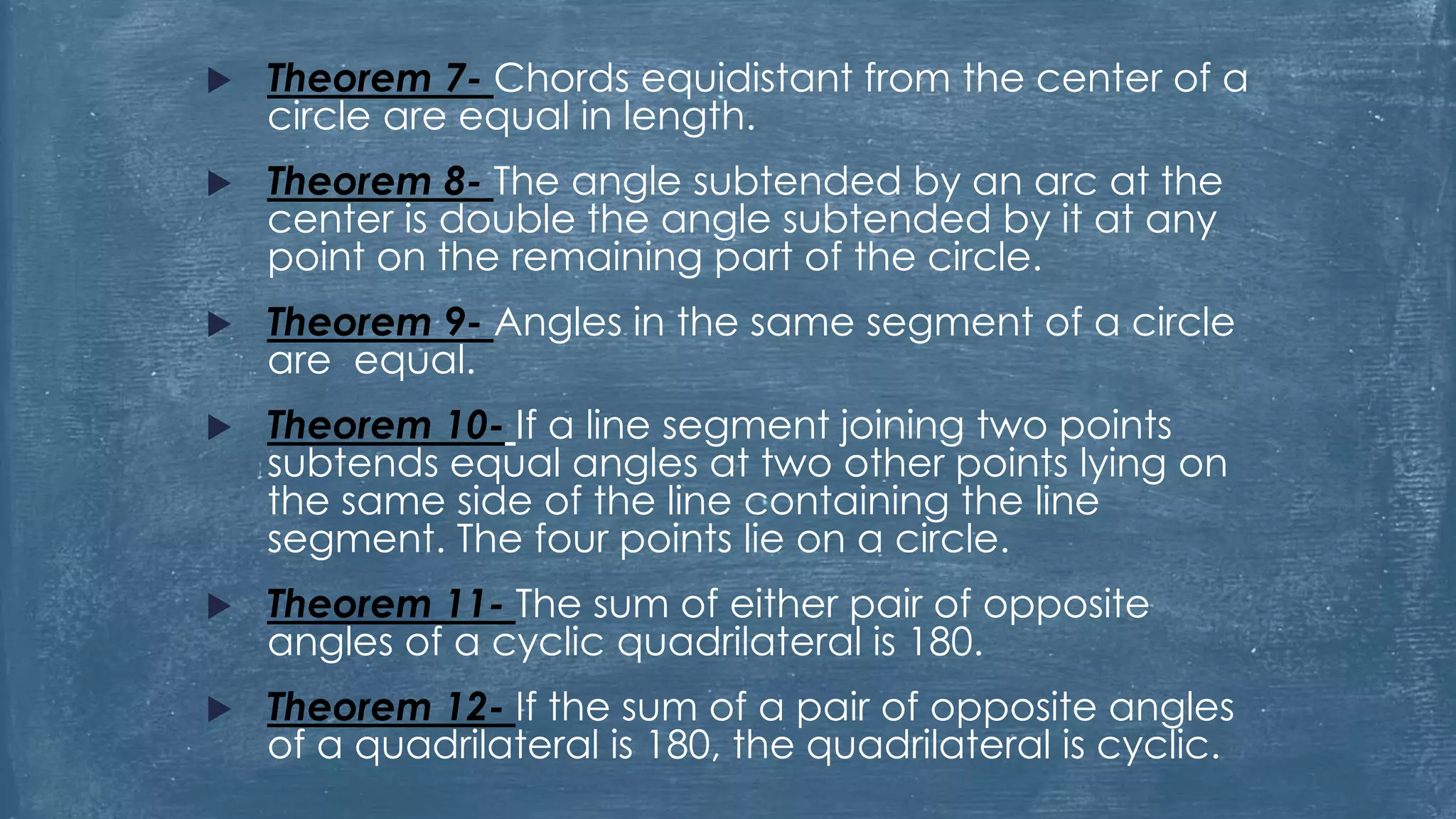  Theorem 7- Chords equidistant from the center of a
circle are equal in length.
 Theorem 8- The angle subtended by an arc at the
center is double the angle subtended by it at any
point on the remaining part of the circle.
 Theorem 9- Angles in the same segment of a circle
are equal.
 Theorem 10- If a line segment joining two points
subtends equal angles at two other points lying on
the same side of the line containing the line
segment. The four points lie on a circle.
 Theorem 11- The sum of either pair of opposite
angles of a cyclic quadrilateral is 180.
 Theorem 12- If the sum of a pair of opposite angles
of a quadrilateral is 180, the quadrilateral is cyclic.
 
