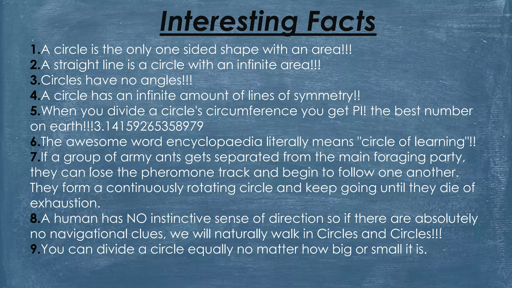 Interesting Facts
1.A circle is the only one sided shape with an area!!!
2.A straight line is a circle with an infinite area!!!
3.Circles have no angles!!!
4.A circle has an infinite amount of lines of symmetry!!
5.When you divide a circle's circumference you get PI! the best number
on earth!!!3.14159265358979
6.The awesome word encyclopaedia literally means "circle of learning"!!
7.If a group of army ants gets separated from the main foraging party,
they can lose the pheromone track and begin to follow one another.
They form a continuously rotating circle and keep going until they die of
exhaustion.
8.A human has NO instinctive sense of direction so if there are absolutely
no navigational clues, we will naturally walk in Circles and Circles!!!
9.You can divide a circle equally no matter how big or small it is.
 