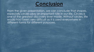Conclusion
From the given presentation, we can conclude that shapes,
especially circles play an important role in our life. Circles is
one of the greatest discovery ever made. Without circles, life
would had been very difficult as it is used everywhere in
different forms for different purposes.
 