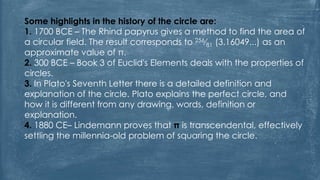 Some highlights in the history of the circle are:
1. 1700 BCE – The Rhind papyrus gives a method to find the area of
a circular field. The result corresponds to 256⁄81 (3.16049...) as an
approximate value of π.
2. 300 BCE – Book 3 of Euclid's Elements deals with the properties of
circles.
3. In Plato's Seventh Letter there is a detailed definition and
explanation of the circle. Plato explains the perfect circle, and
how it is different from any drawing, words, definition or
explanation.
4. 1880 CE– Lindemann proves that π is transcendental, effectively
settling the millennia-old problem of squaring the circle.
 