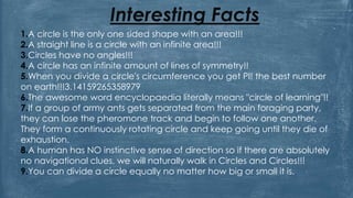 Interesting Facts
1.A circle is the only one sided shape with an area!!!
2.A straight line is a circle with an infinite area!!!
3.Circles have no angles!!!
4.A circle has an infinite amount of lines of symmetry!!
5.When you divide a circle's circumference you get PI! the best number
on earth!!!3.14159265358979
6.The awesome word encyclopaedia literally means "circle of learning"!!
7.If a group of army ants gets separated from the main foraging party,
they can lose the pheromone track and begin to follow one another.
They form a continuously rotating circle and keep going until they die of
exhaustion.
8.A human has NO instinctive sense of direction so if there are absolutely
no navigational clues, we will naturally walk in Circles and Circles!!!
9.You can divide a circle equally no matter how big or small it is.
 