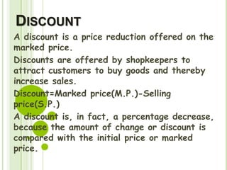 DISCOUNT
A discount is a price reduction offered on the
marked price.
Discounts are offered by shopkeepers to
attract customers to buy goods and thereby
increase sales.
Discount=Marked price(M.P.)-Selling
price(S.P.)
A discount is, in fact, a percentage decrease,
because the amount of change or discount is
compared with the initial price or marked
price.
 