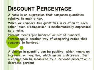 DISCOUNT PERCENTAGE
A ratio is an expression that compares quantities
relative to each other.
When we compare two quantities in relation to each
other, such a comparison is mathematically expressed
as a ratio.
Percent means ‘per hundred’ or out of hundred.
Percentage is another way of comparing ratios that
compare to hundred.
A change in quantity can be positive, which means an
increase, or negative, which means a decrease. Such
a change can be measured by a increase percent or a
decrease percent.
 