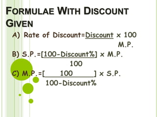 FORMULAE WITH DISCOUNT
GIVEN
A) Rate of Discount=Discount x 100
M.P.
B) S.P.=[100-Discount%] x M.P.
100
C) M.P.=[ 100 ] x S.P.
100-Discount%
 