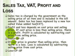 SALES TAX, VAT, PROFIT AND
LOSS
 Sales tax is charged by the government on the
selling price of an item and is included in the bill
amount. Sales tax has been replaced by a new tax
called Value added tax(VAT).
 Profit and loss depends on cost price and selling
price. If cost price is less than selling price, there
is a profit. Profit is calculated by subtracting cost
price from selling price.
 Profit=SP-CP
 If cost price is greater than selling price, then
there is a loss. Loss is calculated by subtracting
selling price from cost price.
 Loss=CP-SP
 