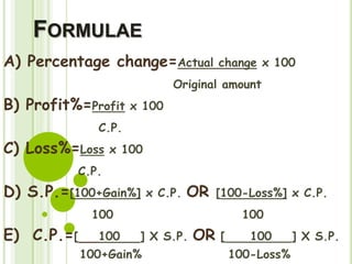 FORMULAE
A) Percentage change=Actual change x 100
Original amount
B) Profit%=Profit x 100
C.P.
C) Loss%=Loss x 100
C.P.
D) S.P.=[100+Gain%] x C.P. OR [100-Loss%] x C.P.
100 100
E) C.P.=[ 100 ] X S.P. OR [ 100 ] X S.P.
100+Gain% 100-Loss%
 