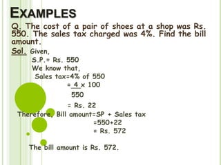 EXAMPLES
Q. The cost of a pair of shoes at a shop was Rs.
550. The sales tax charged was 4%. Find the bill
amount.
Sol. Given,
S.P.= Rs. 550
We know that,
Sales tax=4% of 550
= 4 x 100
550
= Rs. 22
Therefore, Bill amount=SP + Sales tax
=550+22
= Rs. 572
The bill amount is Rs. 572.
 