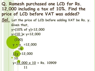 Q. Ramesh purchased one LCD for Rs.
12,000 including a tax of 10%. Find the
price of LCD before VAT was added?
Sol. Let the price of LCD before adding VAT be Rs. y.
Given that,
y+(10% of y)=12,000
y+(10 )x y=12,000
(100)
y + y =12,000
10
11y =12,000
10
y=12,000 x 10 = Rs. 10909
11
 