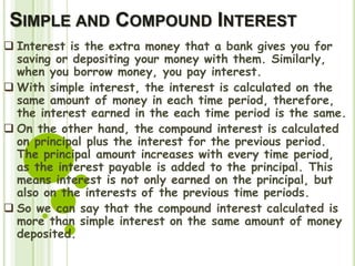 SIMPLE AND COMPOUND INTEREST
 Interest is the extra money that a bank gives you for
saving or depositing your money with them. Similarly,
when you borrow money, you pay interest.
 With simple interest, the interest is calculated on the
same amount of money in each time period, therefore,
the interest earned in the each time period is the same.
 On the other hand, the compound interest is calculated
on principal plus the interest for the previous period.
The principal amount increases with every time period,
as the interest payable is added to the principal. This
means interest is not only earned on the principal, but
also on the interests of the previous time periods.
 So we can say that the compound interest calculated is
more than simple interest on the same amount of money
deposited.
 