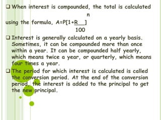  When interest is compounded, the total is calculated
n
using the formula, A=P[1+R ]
100
 Interest is generally calculated on a yearly basis.
Sometimes, it can be compounded more than once
within a year. It can be compounded half yearly,
which means twice a year, or quarterly, which means
four times a year.
 The period for which interest is calculated is called
the conversion period. At the end of the conversion
period, the interest is added to the principal to get
the new principal.
 