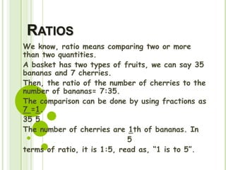 RATIOS
We know, ratio means comparing two or more
than two quantities.
A basket has two types of fruits, we can say 35
bananas and 7 cherries.
Then, the ratio of the number of cherries to the
number of bananas= 7:35.
The comparison can be done by using fractions as
7 =1.
35 5
The number of cherries are 1th of bananas. In
5
terms of ratio, it is 1:5, read as, “1 is to 5”.
 
