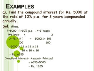 EXAMPLES
Q. Find the compound interest for Rs. 5000 at
the rate of 10% p.a. for 3 years compounded
annually.
Sol. Given,
P=5000, R=10% p.a. , n=3 Years
We know, n 3
A=P[1+ R ] = 5000[1+ 10]
100 100
=5000 x 11 x 11 x 11
10 x 10 x 10
= Rs. 6655
Compound interest= Amount- Principal
= 6655-5000
= Rs. 1655
 