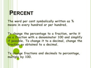 PERCENT
The word per cent symbolically written as %
means in every hundred or per hundred.
To change the percentage to a fraction, write it
as a fraction with a denominator 100 and simplify
if possible. To change it to a decimal, change the
fraction so obtained to a decimal.
To change fractions and decimals to percentage,
multiply by 100.
 