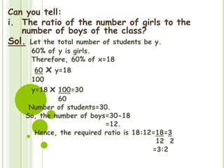 Can you tell:
i. The ratio of the number of girls to the
number of boys of the class?
Sol. Let the total number of students be y.
60% of y is girls.
Therefore, 60% of x=18
60 x y=18
100
y=18 x 100=30
60
Number of students=30.
So, the number of boys=30-18
=12.
Hence, the required ratio is 18:12=18=3
12 2
=3:2
 
