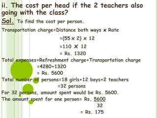 ii. The cost per head if the 2 teachers also
going with the class?
Sol. To find the cost per person.
Transportation charge=Distance both ways x Rate
=(55 x 2) x 12
=110 x 12
= Rs. 1320
Total expenses=Refreshment charge+Transportation charge
=4280+1320
= Rs. 5600
Total number of persons=18 girls+12 boys+2 teachers
=32 persons
For 32 persons, amount spent would be Rs. 5600.
The amount spent for one person= Rs. 5600
32
= Rs. 175
 