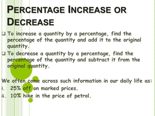 PERCENTAGE INCREASE OR
DECREASE
 To increase a quantity by a percentage, find the
percentage of the quantity and add it to the original
quantity.
 To decrease a quantity by a percentage, find the
percentage of the quantity and subtract it from the
original quantity.
We often come across such information in our daily life as:
i. 25% off on marked prices.
ii. 10% hike in the price of petrol.
 