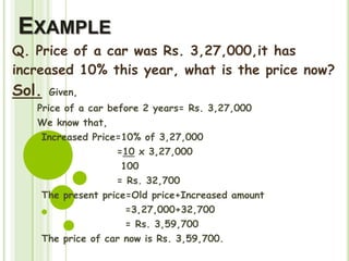 EXAMPLE
Q. Price of a car was Rs. 3,27,000,it has
increased 10% this year, what is the price now?
Sol. Given,
Price of a car before 2 years= Rs. 3,27,000
We know that,
Increased Price=10% of 3,27,000
=10 x 3,27,000
100
= Rs. 32,700
The present price=Old price+Increased amount
=3,27,000+32,700
= Rs. 3,59,700
The price of car now is Rs. 3,59,700.
 