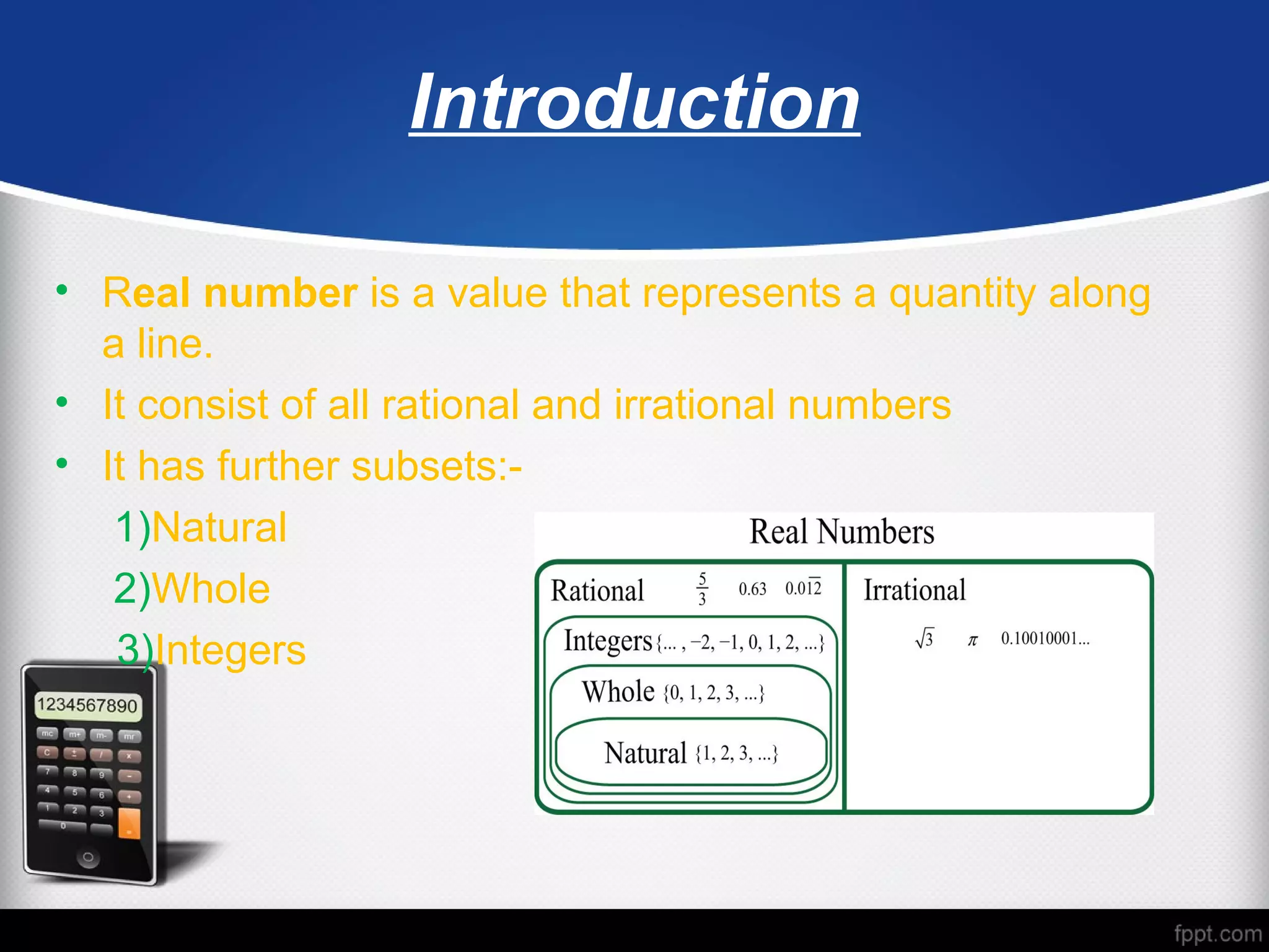Introduction
• Real number is a value that represents a quantity along
a line.
• It consist of all rational and irrational numbers
• It has further subsets:-
1)Natural
2)Whole
3)Integers
 