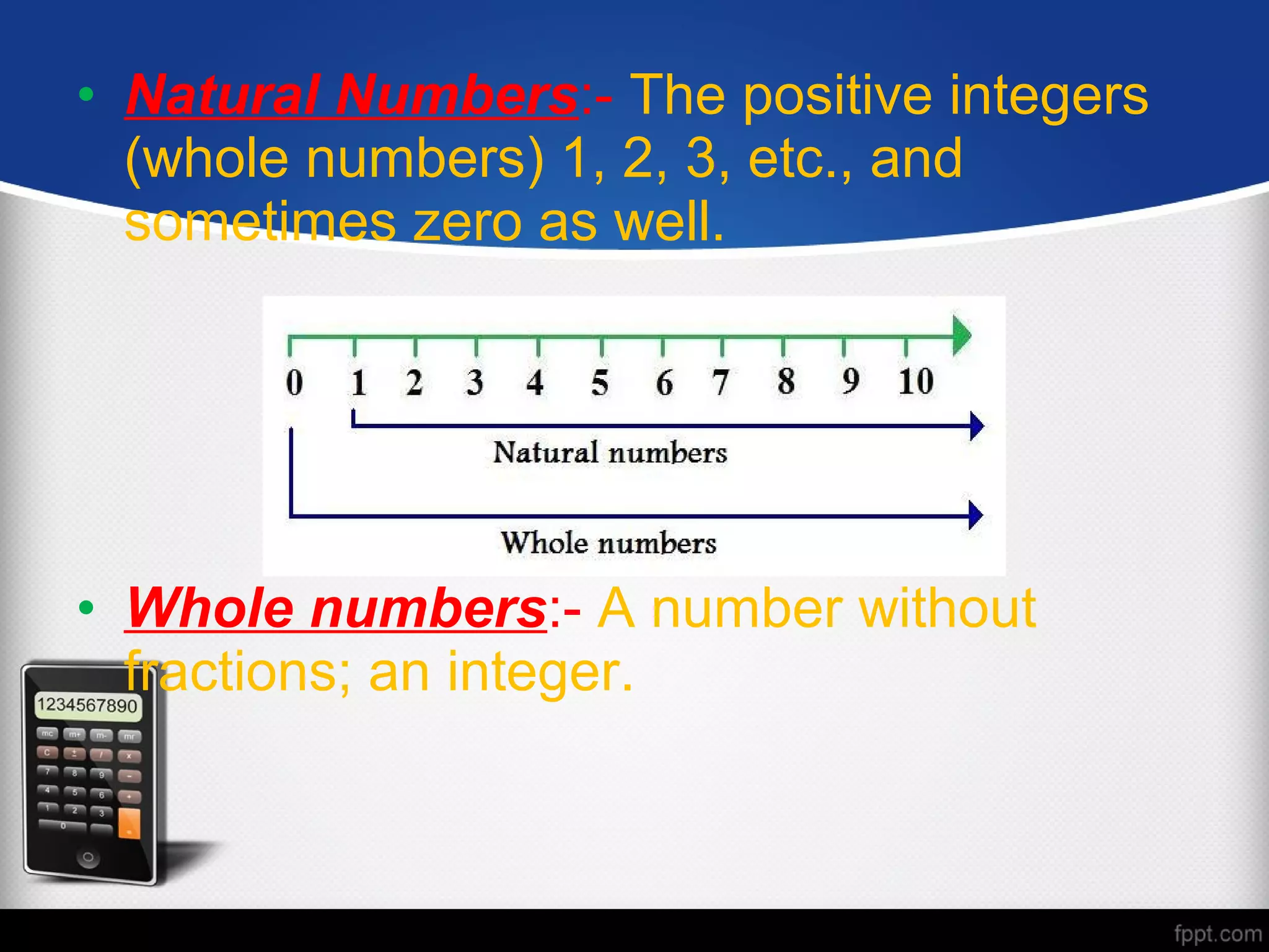 • Natural Numbers:- The positive integers
(whole numbers) 1, 2, 3, etc., and
sometimes zero as well.
• Whole numbers:- A number without
fractions; an integer.
 