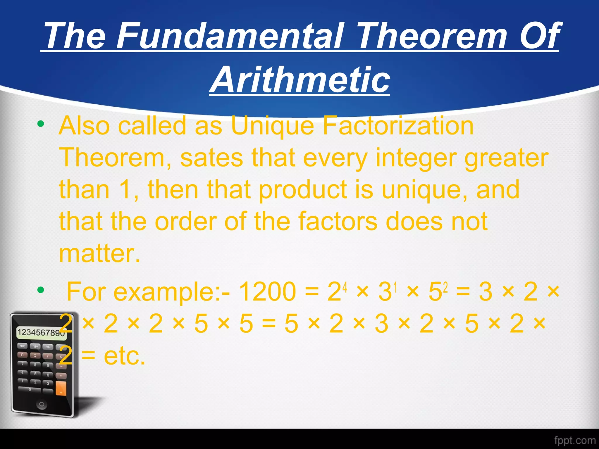 The Fundamental Theorem Of
Arithmetic
• Also called as Unique Factorization
Theorem, sates that every integer greater
than 1, then that product is unique, and
that the order of the factors does not
matter.
• For example:- 1200 = 24
× 31
× 52
= 3 × 2 ×
2 × 2 × 2 × 5 × 5 = 5 × 2 × 3 × 2 × 5 × 2 ×
2 = etc.
 