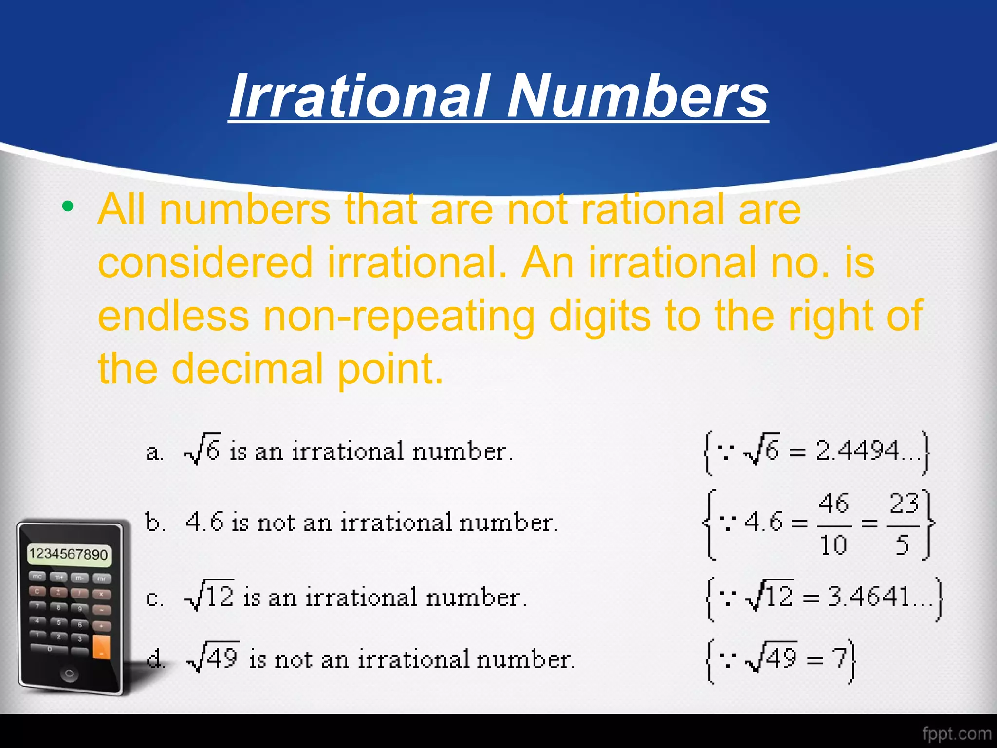 Irrational Numbers
• All numbers that are not rational are
considered irrational. An irrational no. is
endless non-repeating digits to the right of
the decimal point.
 